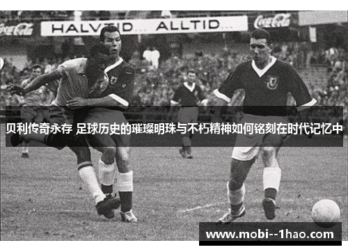 贝利传奇永存 足球历史的璀璨明珠与不朽精神如何铭刻在时代记忆中 贝利传奇永存 足球历史的璀璨明珠与不朽精神如何铭刻在时代记忆中