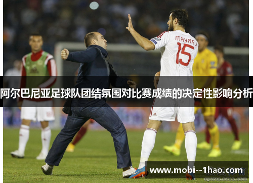 阿尔巴尼亚足球队团结氛围对比赛成绩的决定性影响分析 阿尔巴尼亚足球队团结氛围对比赛成绩的决定性影响分析