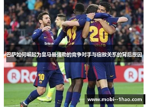 巴萨如何崛起为皇马最强劲的竞争对手与宿敌关系的背后原因